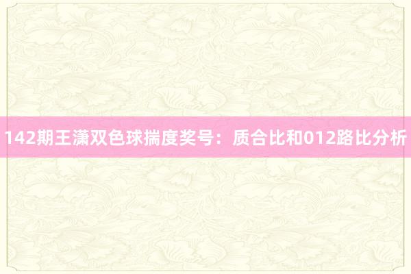 142期王潇双色球揣度奖号：质合比和012路比分析